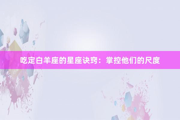 吃定白羊座的星座诀窍:掌控他们的尺度