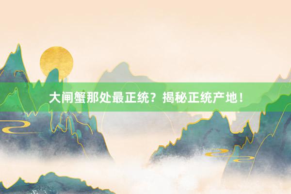 大闸蟹那处最正统？揭秘正统产地！
