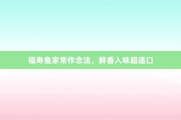 福寿鱼家常作念法，鲜香入味超适口