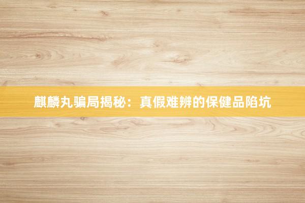 麒麟丸骗局揭秘：真假难辨的保健品陷坑