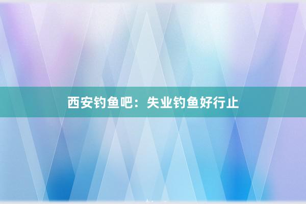 西安钓鱼吧:失业钓鱼好行止